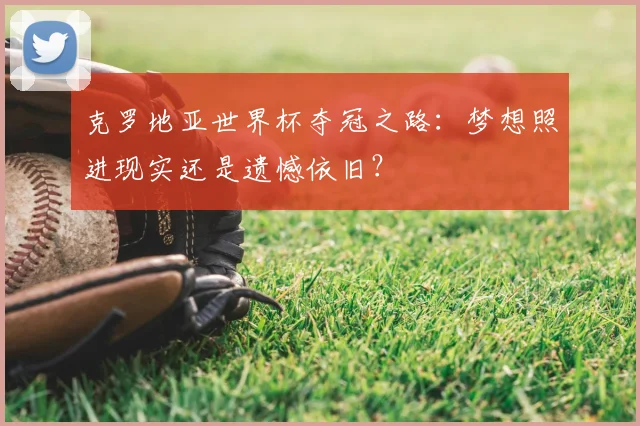 克罗地亚世界杯夺冠之路:梦想照进现实还是遗憾依旧?
