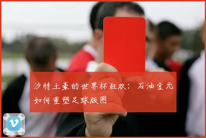 沙特土豪的世界杯狂欢：石油金元如何重塑足球版图