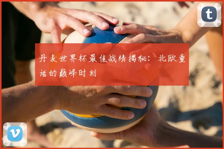 丹麦世界杯最佳战绩揭秘：北欧童话的巅峰时刻