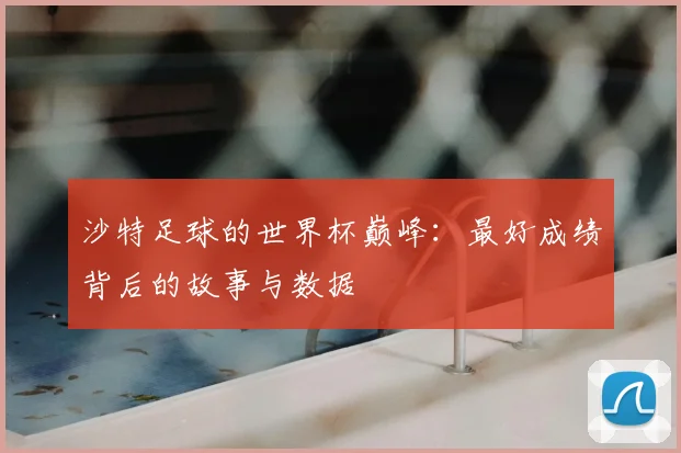 沙特足球的世界杯巅峰：最好成绩背后的故事与数据