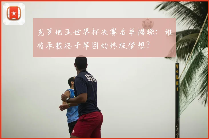 克罗地亚世界杯决赛名单揭晓：谁将承载格子军团的终极梦想？