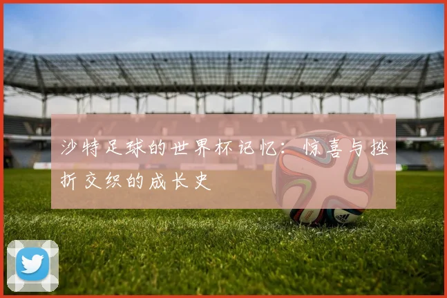 沙特足球的世界杯记忆：惊喜与挫折交织的成长史