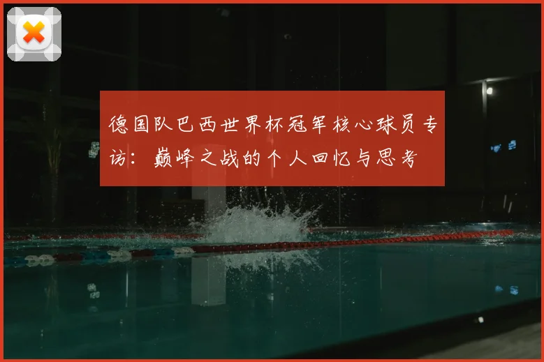 德国队巴西世界杯冠军核心球员专访：巅峰之战的个人回忆与思考
