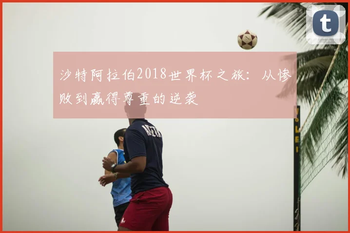 沙特阿拉伯2018世界杯之旅：从惨败到赢得尊重的逆袭
