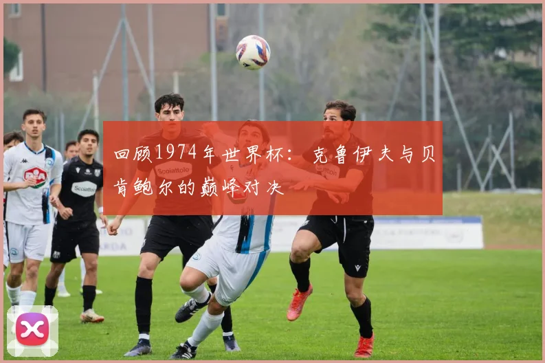 回顾1974年世界杯：克鲁伊夫与贝肯鲍尔的巅峰对决