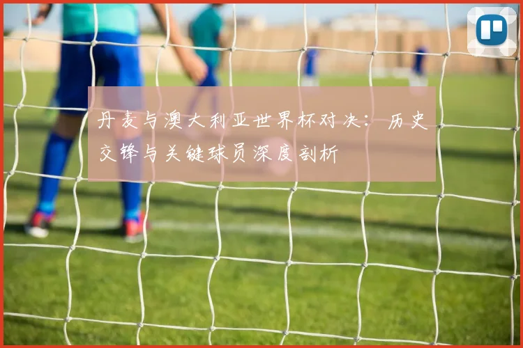 丹麦与澳大利亚世界杯对决：历史交锋与关键球员深度剖析