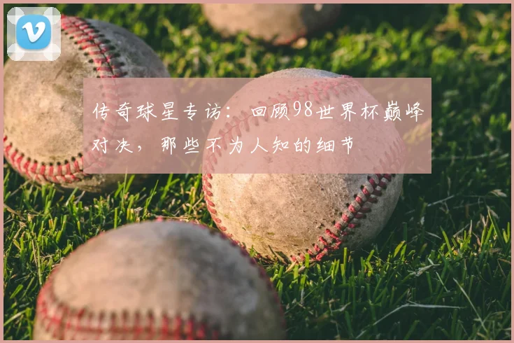 传奇球星专访：回顾98世界杯巅峰对决，那些不为人知的细节