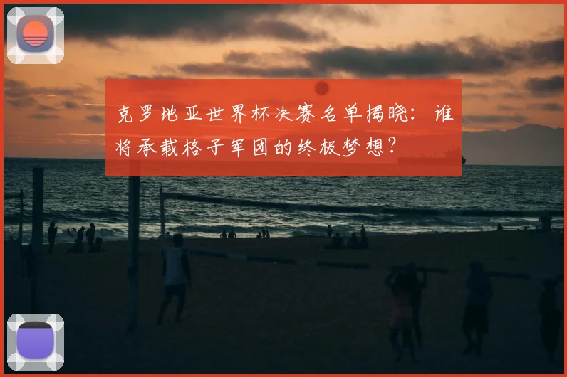 克罗地亚世界杯决赛名单揭晓：谁将承载格子军团的终极梦想？