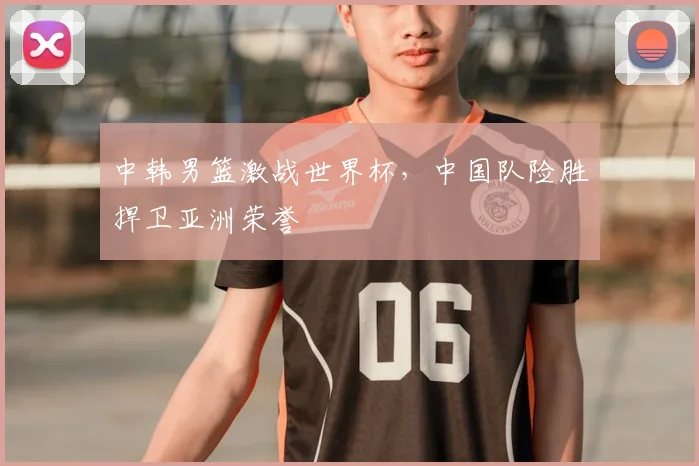 中韩男篮激战世界杯，中国队险胜捍卫亚洲荣誉