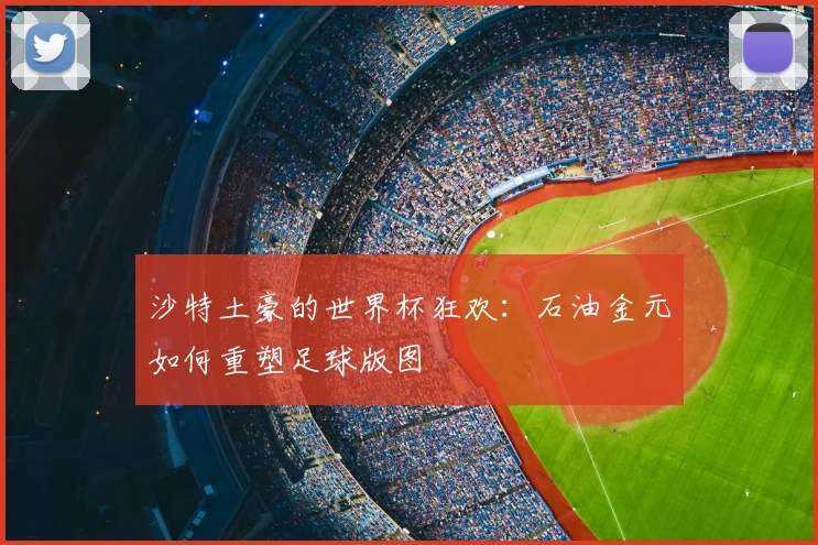 沙特土豪的世界杯狂欢：石油金元如何重塑足球版图
