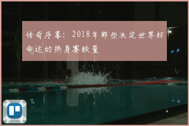 传奇序幕:2018年那些决定世界杯命运的热身赛较量