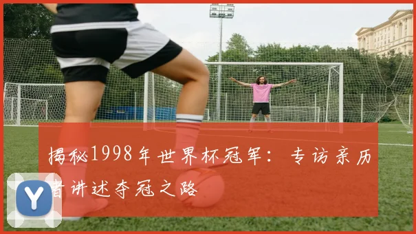揭秘1998年世界杯冠军:专访亲历者讲述夺冠之路