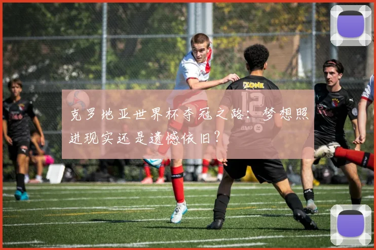 克罗地亚世界杯夺冠之路:梦想照进现实还是遗憾依旧?