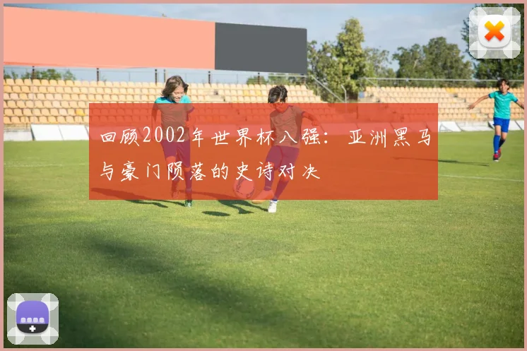 回顾2002年世界杯八强：亚洲黑马与豪门陨落的史诗对决