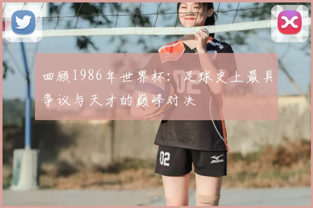 回顾1986年世界杯：足球史上最具争议与天才的巅峰对决