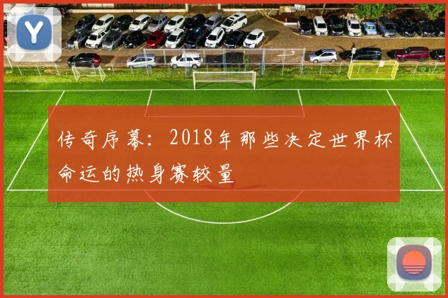 传奇序幕:2018年那些决定世界杯命运的热身赛较量