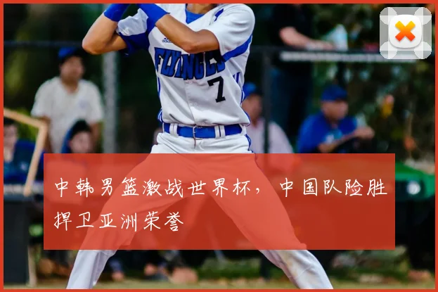 中韩男篮激战世界杯，中国队险胜捍卫亚洲荣誉