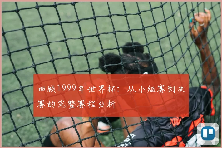 回顾1999年世界杯：从小组赛到决赛的完整赛程分析