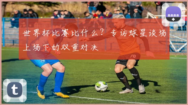 世界杯比赛比什么？专访球星谈场上场下的双重对决